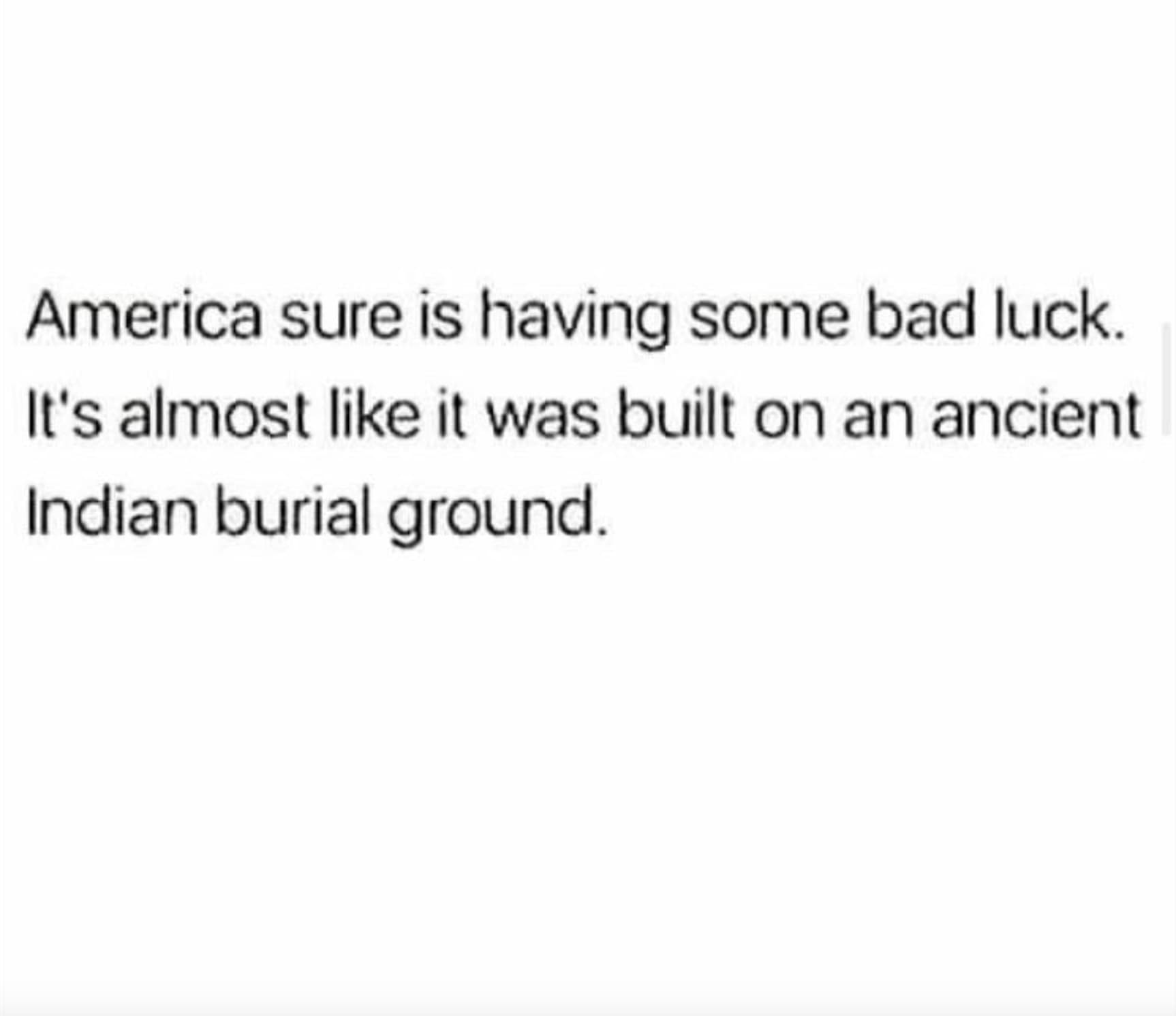 parallel - America sure is having some bad luck. It's almost it was built on an ancient Indian burial ground.